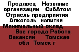 Продавец › Название организации ­ СибАтом › Отрасль предприятия ­ Алкоголь, напитки › Минимальный оклад ­ 16 000 - Все города Работа » Вакансии   . Томская обл.,Томск г.